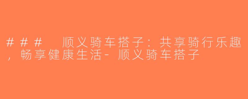 ### 顺义骑车搭子：共享骑行乐趣，畅享健康生活-顺义骑车搭子
