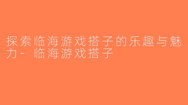 探索临海游戏搭子的乐趣与魅力-临海游戏搭子