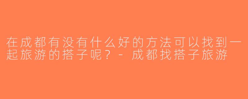 在成都有没有什么好的方法可以找到一起旅游的搭子呢？-成都找搭子旅游