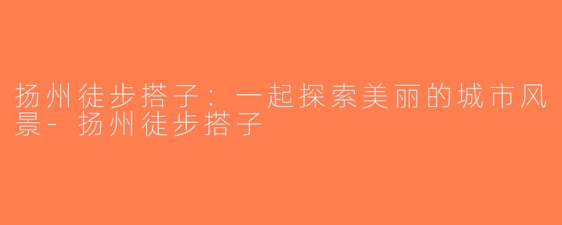 扬州徒步搭子：一起探索美丽的城市风景-扬州徒步搭子