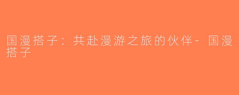 国漫搭子：共赴漫游之旅的伙伴-国漫搭子