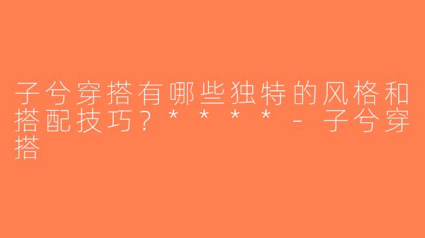 子兮穿搭有哪些独特的风格和搭配技巧？****-子兮穿搭