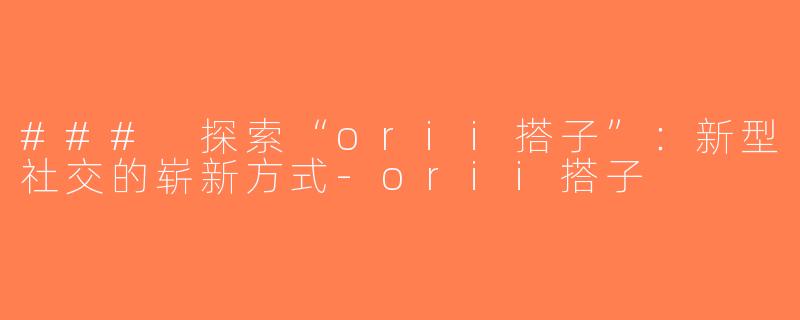 ### 探索“orii搭子”：新型社交的崭新方式-orii搭子