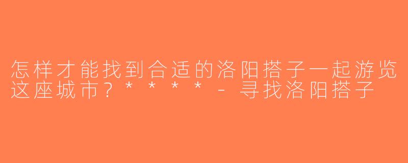 怎样才能找到合适的洛阳搭子一起游览这座城市？****-寻找洛阳搭子