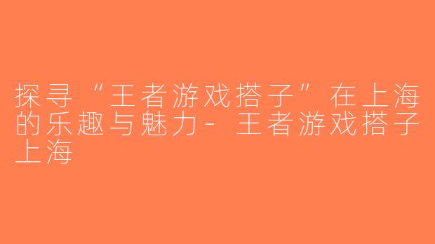 探寻“王者游戏搭子”在上海的乐趣与魅力-王者游戏搭子上海