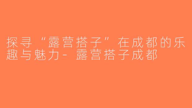 探寻“露营搭子”在成都的乐趣与魅力-露营搭子成都
