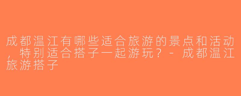 成都温江有哪些适合旅游的景点和活动，特别适合搭子一起游玩？-成都温江旅游搭子