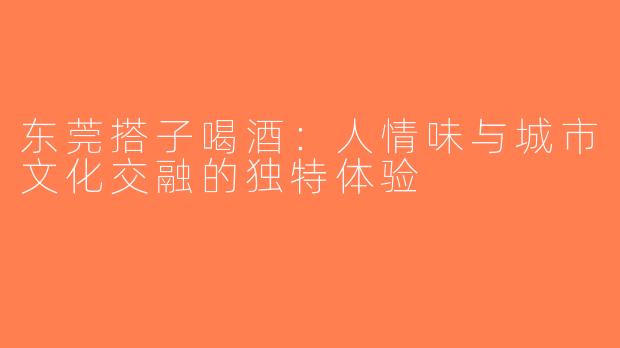 东莞搭子喝酒：人情味与城市文化交融的独特体验
