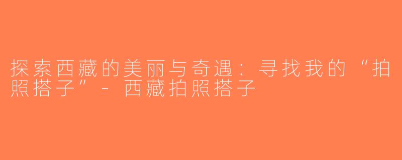 探索西藏的美丽与奇遇：寻找我的“拍照搭子”-西藏拍照搭子