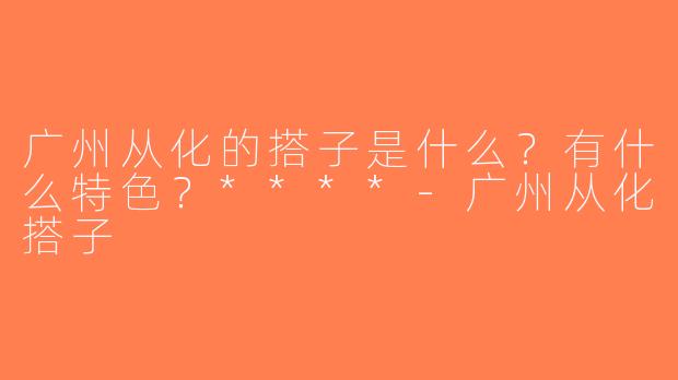 广州从化的搭子是什么？有什么特色？****-广州从化搭子