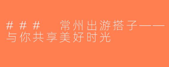### 常州出游搭子——与你共享美好时光