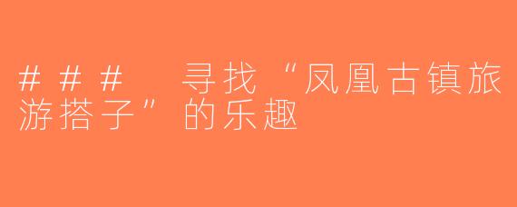 ### 寻找“凤凰古镇旅游搭子”的乐趣
