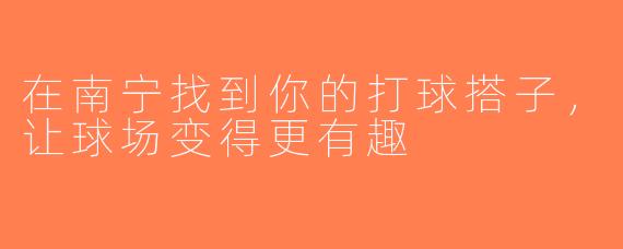 在南宁找到你的打球搭子，让球场变得更有趣