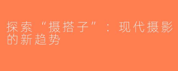 探索“摄搭子”：现代摄影的新趋势