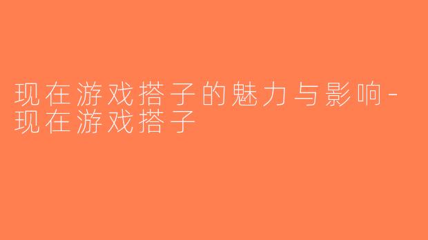 现在游戏搭子的魅力与影响-现在游戏搭子