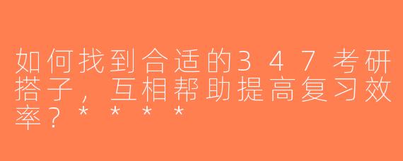 如何找到合适的347考研搭子，互相帮助提高复习效率？****