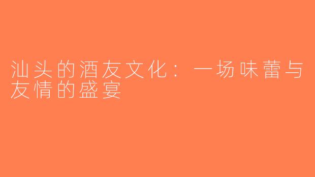 汕头的酒友文化：一场味蕾与友情的盛宴