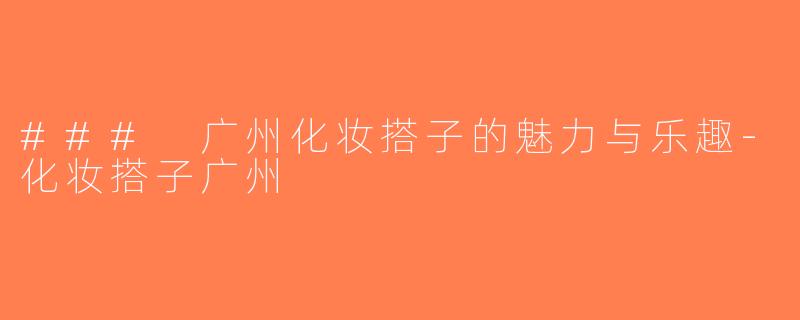 ### 广州化妆搭子的魅力与乐趣-化妆搭子广州