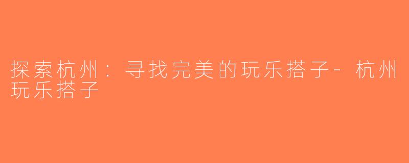 探索杭州：寻找完美的玩乐搭子-杭州玩乐搭子