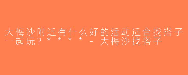 大梅沙附近有什么好的活动适合找搭子一起玩？****-大梅沙找搭子