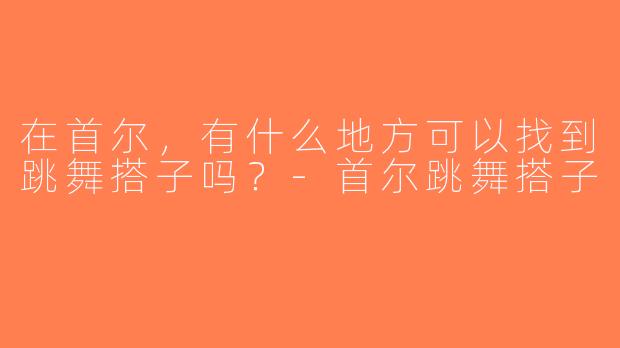 在首尔，有什么地方可以找到跳舞搭子吗？-首尔跳舞搭子