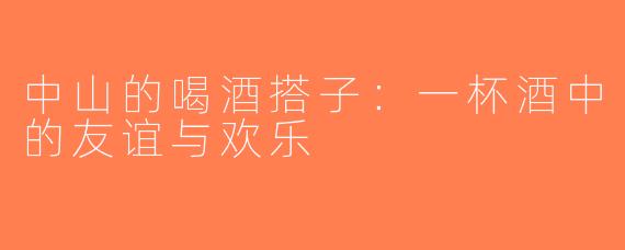 中山的喝酒搭子：一杯酒中的友谊与欢乐