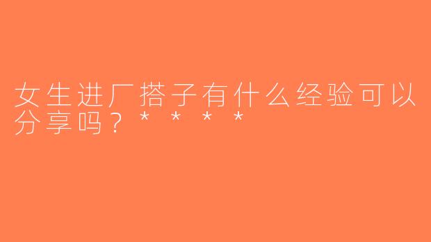 女生进厂搭子有什么经验可以分享吗？****