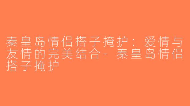 秦皇岛情侣搭子掩护：爱情与友情的完美结合-秦皇岛情侣搭子掩护