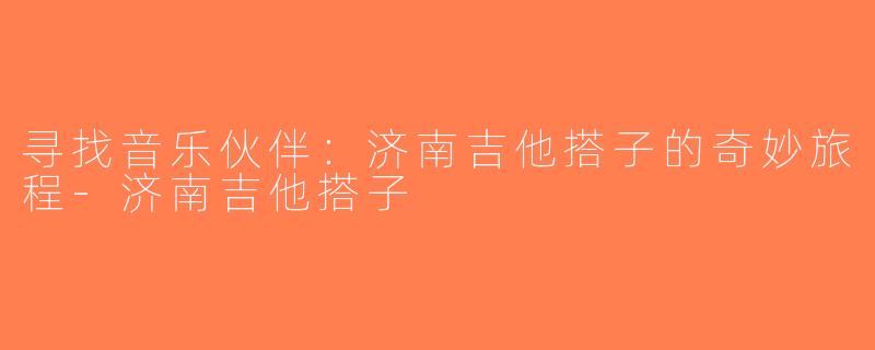 寻找音乐伙伴：济南吉他搭子的奇妙旅程-济南吉他搭子