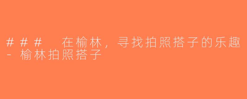 ### 在榆林，寻找拍照搭子的乐趣-榆林拍照搭子