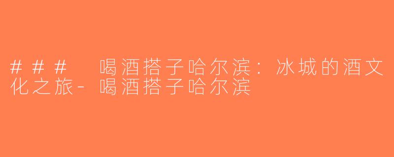 ### 喝酒搭子哈尔滨：冰城的酒文化之旅-喝酒搭子哈尔滨