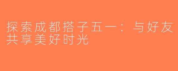 探索成都搭子五一：与好友共享美好时光