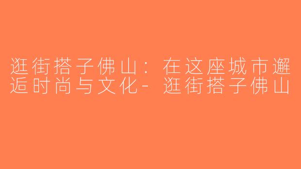 逛街搭子佛山：在这座城市邂逅时尚与文化-逛街搭子佛山