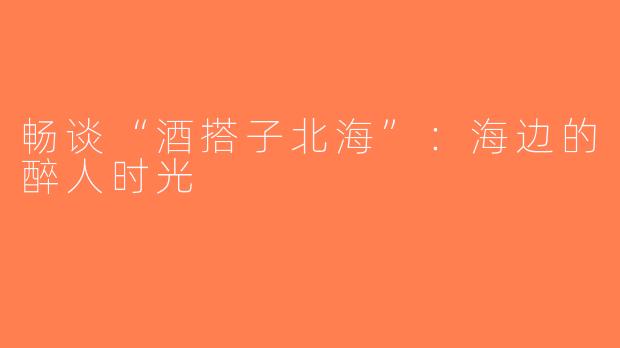 畅谈“酒搭子北海”：海边的醉人时光