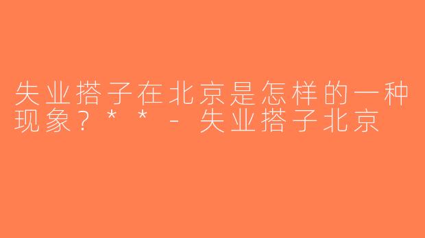 失业搭子在北京是怎样的一种现象？**-失业搭子北京