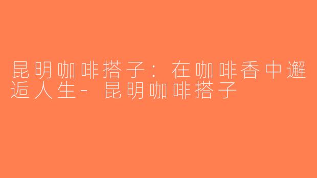 昆明咖啡搭子：在咖啡香中邂逅人生-昆明咖啡搭子