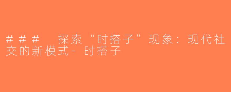 ### 探索“时搭子”现象：现代社交的新模式-时搭子