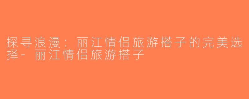 探寻浪漫：丽江情侣旅游搭子的完美选择-丽江情侣旅游搭子
