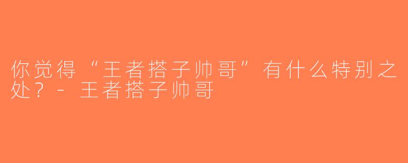 你觉得“王者搭子帅哥”有什么特别之处？-王者搭子帅哥