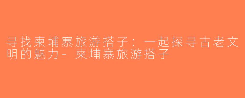 寻找柬埔寨旅游搭子：一起探寻古老文明的魅力-柬埔寨旅游搭子