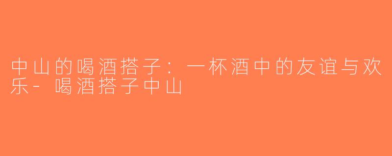 中山的喝酒搭子：一杯酒中的友谊与欢乐-喝酒搭子中山