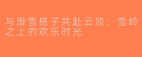 与滑雪搭子共赴云顶：雪岭之上的欢乐时光