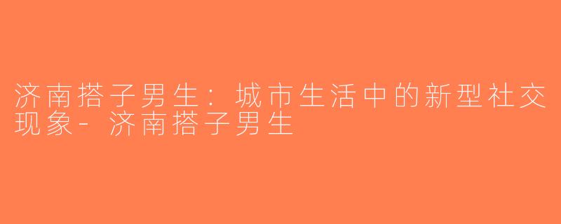 济南搭子男生：城市生活中的新型社交现象-济南搭子男生