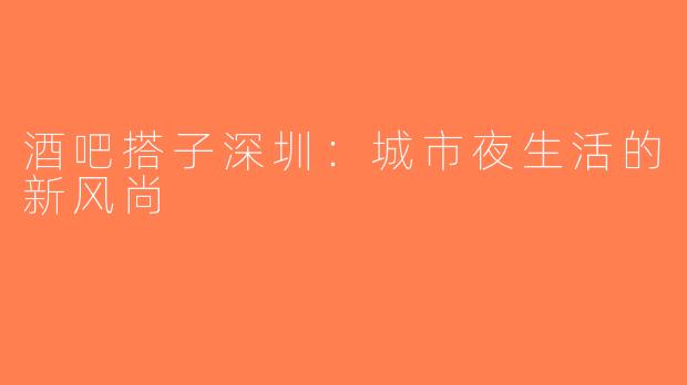 酒吧搭子深圳：城市夜生活的新风尚