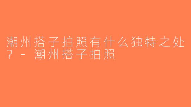 潮州搭子拍照有什么独特之处？-潮州搭子拍照