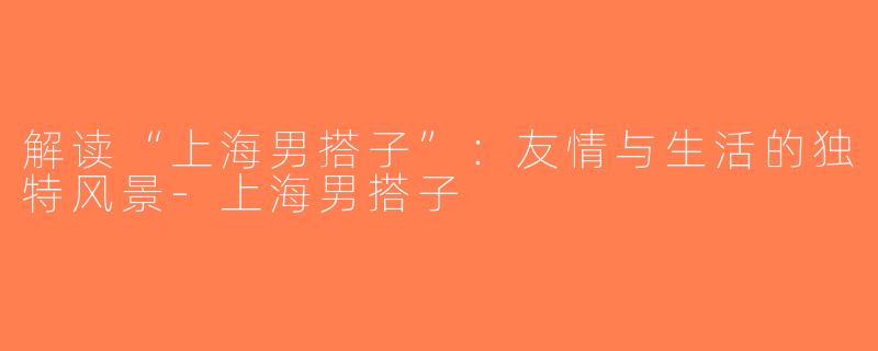 解读“上海男搭子”：友情与生活的独特风景-上海男搭子
