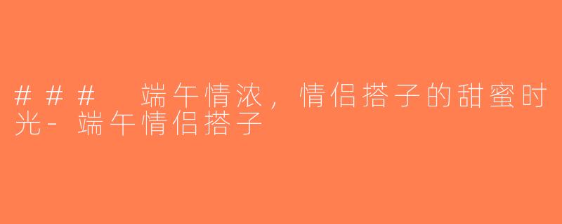 ### 端午情浓，情侣搭子的甜蜜时光-端午情侣搭子