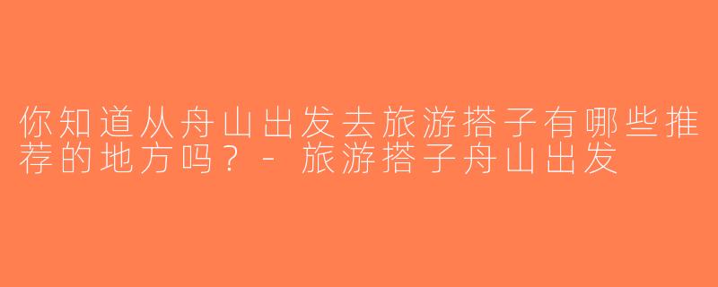 你知道从舟山出发去旅游搭子有哪些推荐的地方吗？-旅游搭子舟山出发