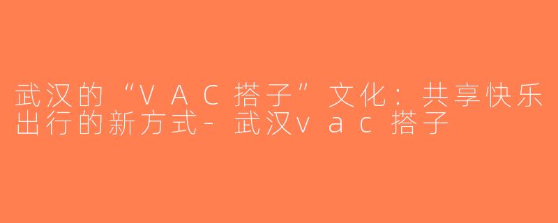 武汉的“VAC搭子”文化：共享快乐出行的新方式-武汉vac搭子
