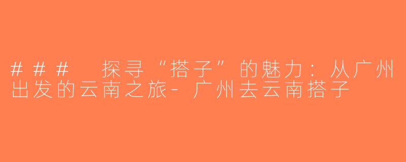 ### 探寻“搭子”的魅力：从广州出发的云南之旅-广州去云南搭子